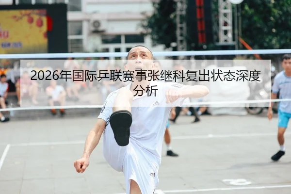 2026年国际乒联赛事张继科复出状态深度分析