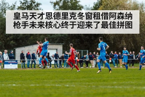 皇马天才恩德里克冬窗租借阿森纳 枪手未来核心终于迎来了最佳拼图